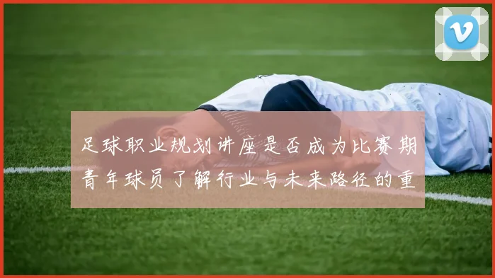足球职业规划讲座是否成为比赛期青年球员了解行业与未来路径的重要资源