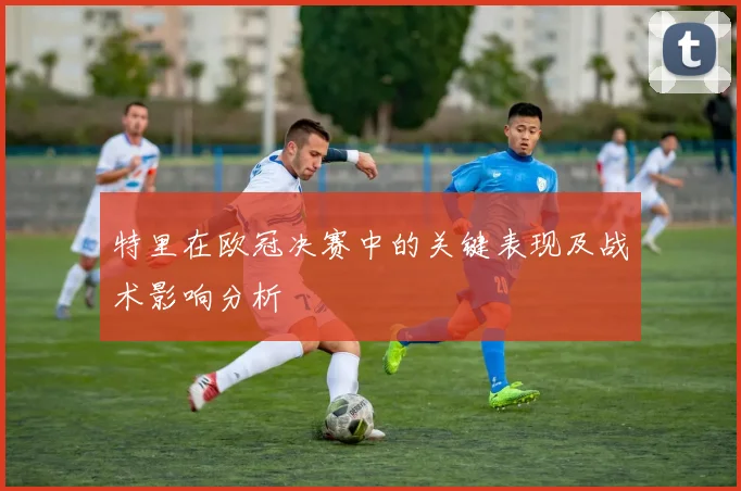 特里在欧冠决赛中的关键表现及战术影响分析