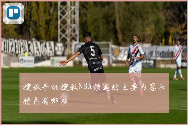 搜狐手机搜狐NBA频道的主要内容和特色有哪些