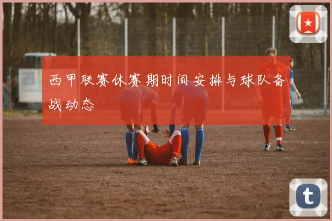 西甲联赛休赛期时间安排与球队备战动态