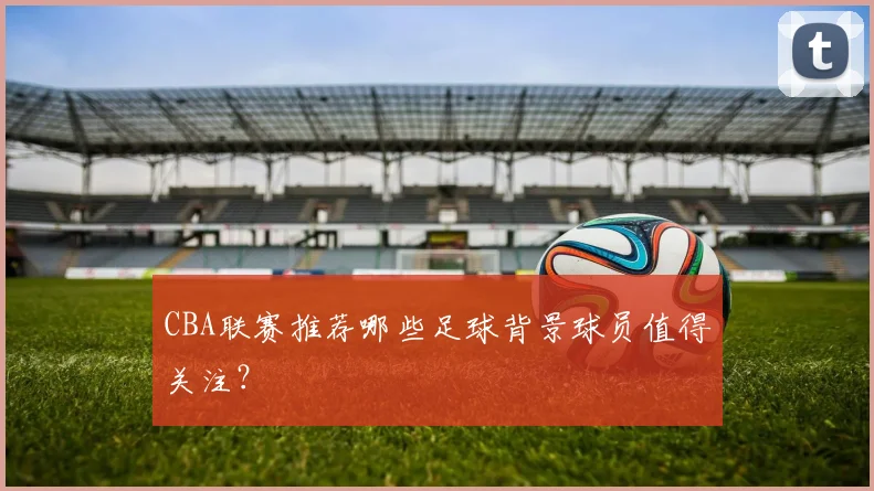 CBA联赛推荐哪些足球背景球员值得关注?
