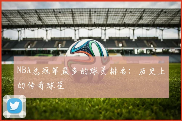 NBA总冠军最多的球员排名：历史上的传奇球星