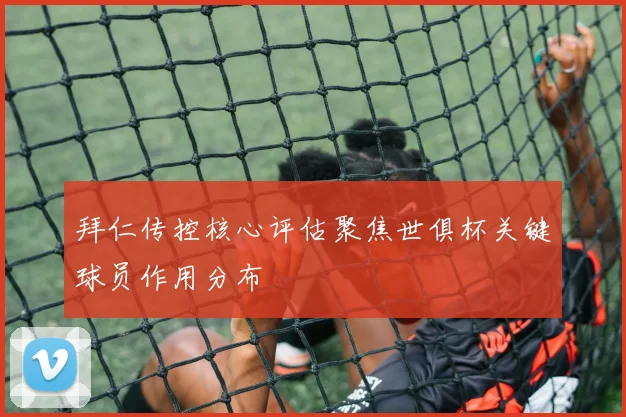 拜仁传控核心评估聚焦世俱杯关键球员作用分布