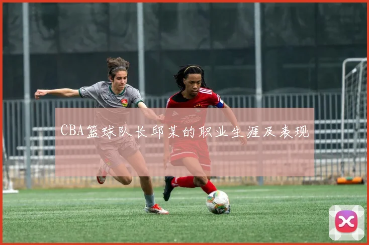 CBA篮球队长邱某的职业生涯及表现