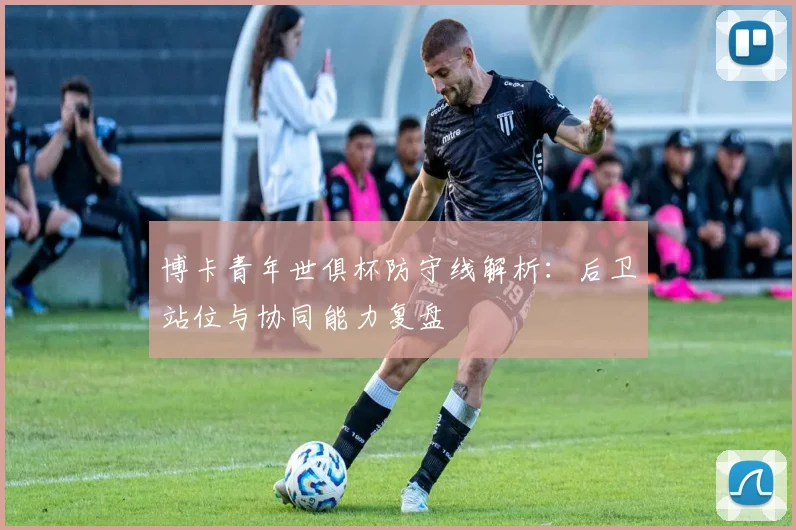 博卡青年世俱杯防守线解析：后卫站位与协同能力复盘